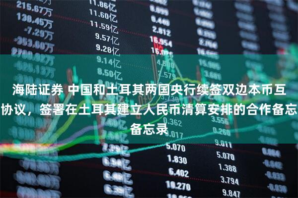 海陆证券 中国和土耳其两国央行续签双边本币互换协议，签署在土耳其建立人民币清算安排的合作备忘录