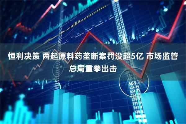 恒利决策 两起原料药垄断案罚没超5亿 市场监管总局重拳出击