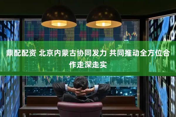鼎配配资 北京内蒙古协同发力 共同推动全方位合作走深走实