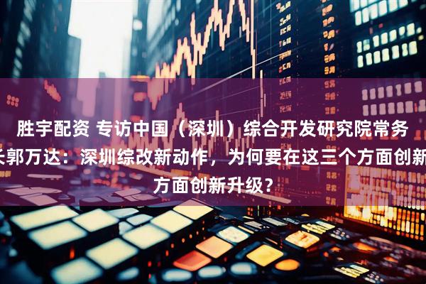 胜宇配资 专访中国（深圳）综合开发研究院常务副院长郭万达：深圳综改新动作，为何要在这三个方面创新升级？