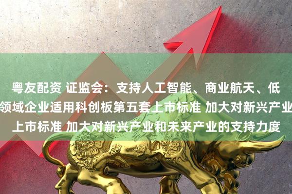 粤友配资 证监会：支持人工智能、商业航天、低空经济等更多前沿科技领域企业适用科创板第五套上市标准 加大对新兴产业和未来产业的支持力度