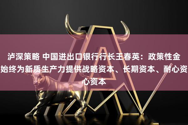 泸深策略 中国进出口银行行长王春英：政策性金融始终为新质生产力提供战略资本、长期资本、耐心资本
