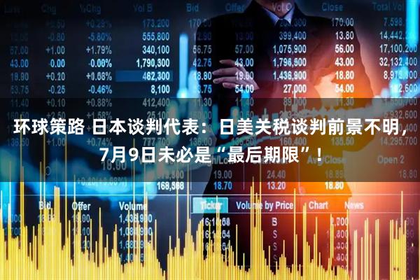 环球策路 日本谈判代表：日美关税谈判前景不明，7月9日未必是“最后期限”！