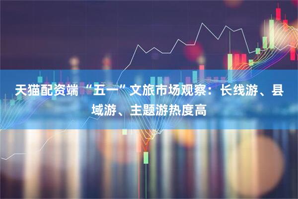 天猫配资端 “五一”文旅市场观察：长线游、县域游、主题游热度高