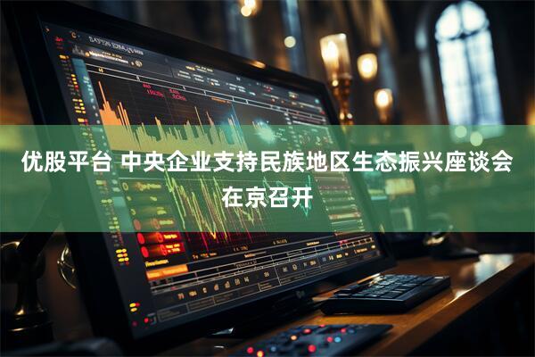 优股平台 中央企业支持民族地区生态振兴座谈会在京召开