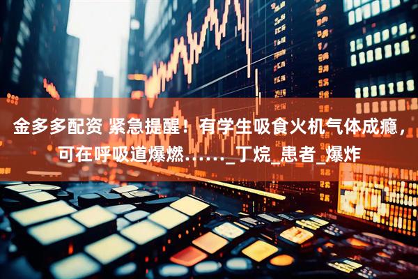 金多多配资 紧急提醒！有学生吸食火机气体成瘾，可在呼吸道爆燃……_丁烷_患者_爆炸