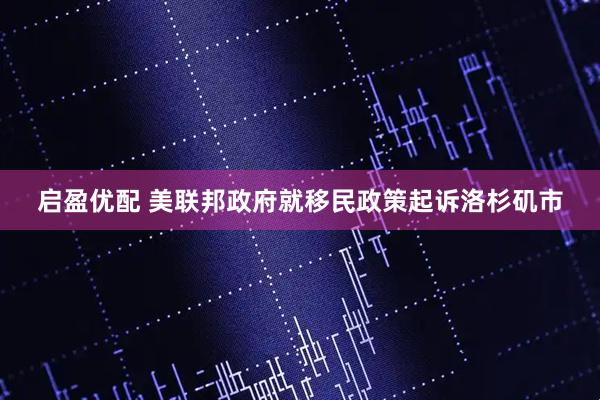 启盈优配 美联邦政府就移民政策起诉洛杉矶市