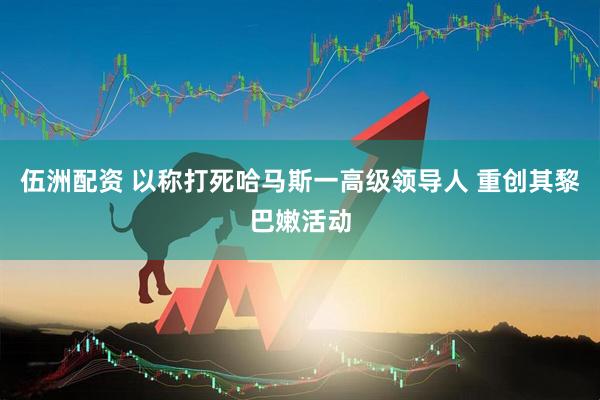 伍洲配资 以称打死哈马斯一高级领导人 重创其黎巴嫩活动