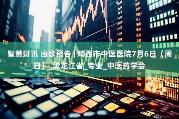 智慧财讯 出诊预告 | 鸡西市中医医院7月6日（周日）_黑龙江省_专业_中医药学会