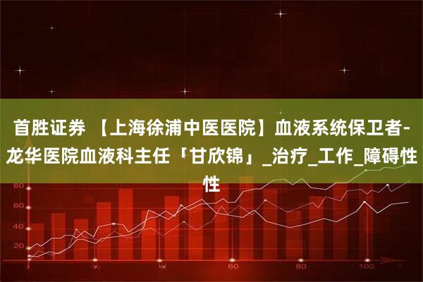 首胜证券 【上海徐浦中医医院】血液系统保卫者-龙华医院血液科主任「甘欣锦」_治疗_工作_障碍性
