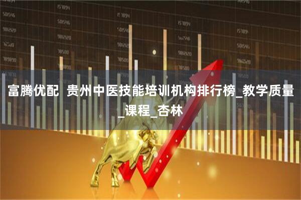 富腾优配  贵州中医技能培训机构排行榜_教学质量_课程_杏林