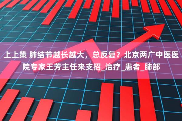 上上策 肺结节越长越大，总反复？北京两广中医医院专家王芳主任来支招_治疗_患者_肺部
