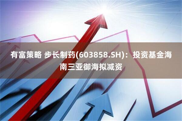 有富策略 步长制药(603858.SH)：投资基金海南三亚御海拟减资