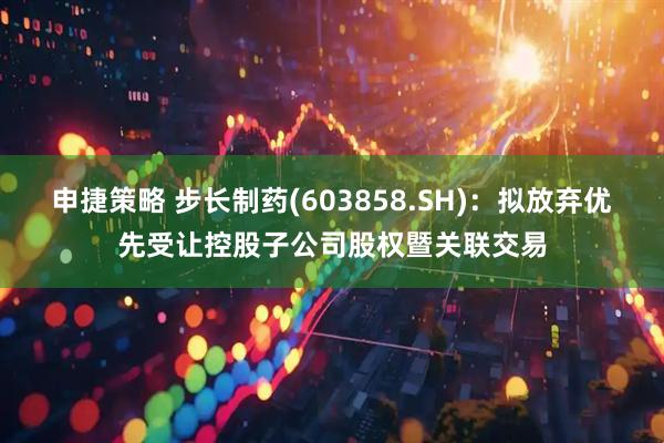 申捷策略 步长制药(603858.SH)：拟放弃优先受让控股子公司股权暨关联交易