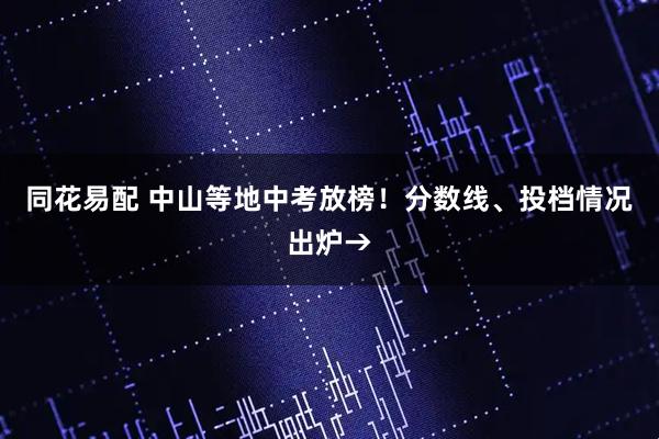 同花易配 中山等地中考放榜！分数线、投档情况出炉→