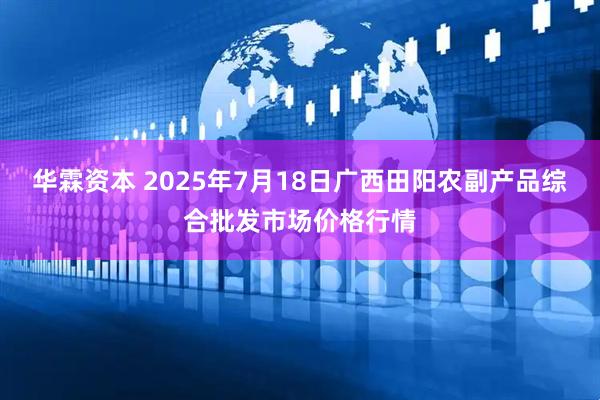 华霖资本 2025年7月18日广西田阳农副产品综合批发市场价格行情