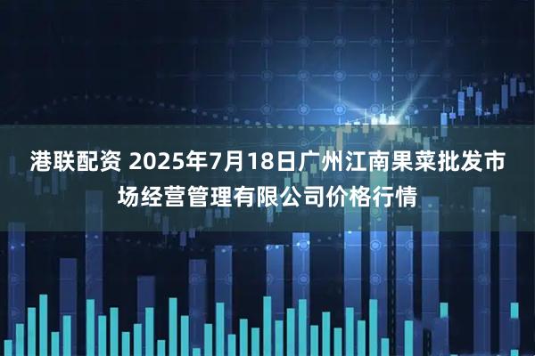 港联配资 2025年7月18日广州江南果菜批发市场经营管理有限公司价格行情