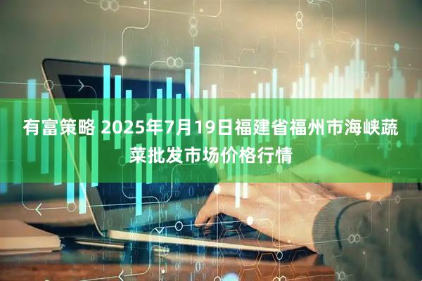 有富策略 2025年7月19日福建省福州市海峡蔬菜批发市场价格行情