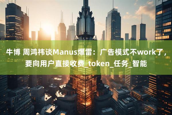 牛博 周鸿祎谈Manus爆雷：广告模式不work了，要向用户直接收费_token_任务_智能
