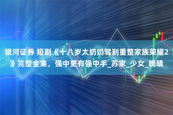银河证券 短剧《十八岁太奶奶驾到重整家族荣耀2》完整全集，强中更有强中手_苏家_少女_晚晴