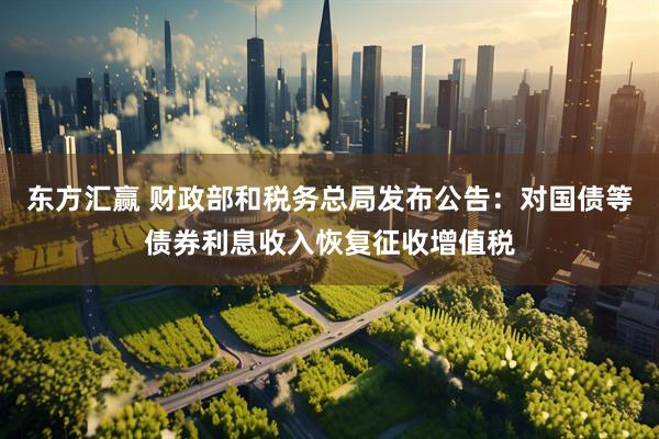 东方汇赢 财政部和税务总局发布公告：对国债等债券利息收入恢复征收增值税