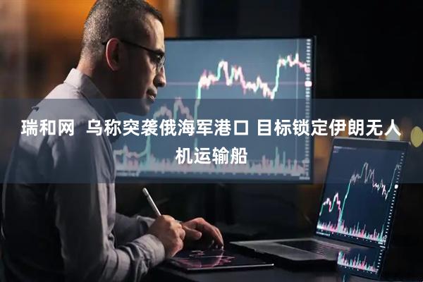 瑞和网  乌称突袭俄海军港口 目标锁定伊朗无人机运输船