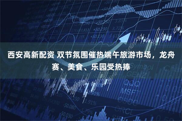 西安高新配资 双节氛围催热端午旅游市场，龙舟赛、美食、乐园受热捧
