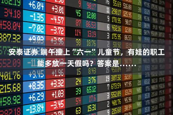安泰证券 端午撞上“六一”儿童节,有娃的职工能多放一天假吗?答案是……