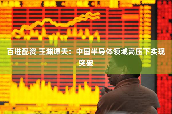 百进配资 玉渊谭天：中国半导体领域高压下实现突破