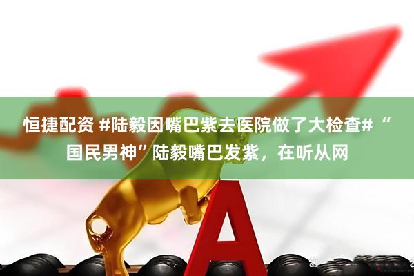 恒捷配资 #陆毅因嘴巴紫去医院做了大检查# “国民男神”陆毅嘴巴发紫，在听从网