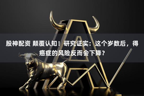 股神配资 颠覆认知！研究证实：这个岁数后，得癌症的风险反而会下降？